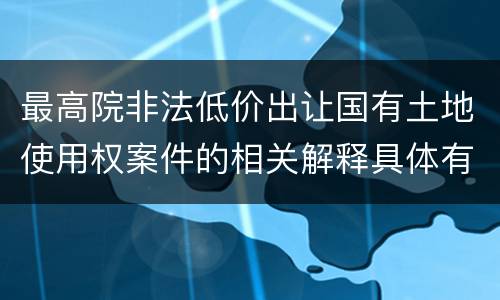 最高院非法低价出让国有土地使用权案件的相关解释具体有哪些主要内容