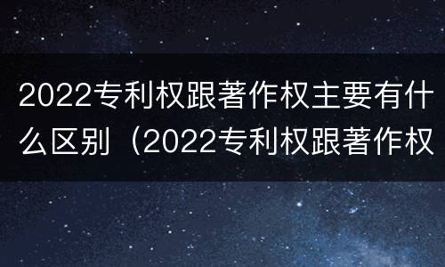 2022专利权跟著作权主要有什么区别（2022专利权跟著作权主要有什么区别呢）