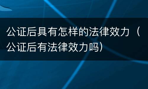 公证后具有怎样的法律效力（公证后有法律效力吗）