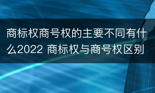 商标权商号权的主要不同有什么2022 商标权与商号权区别