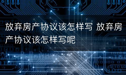 放弃房产协议该怎样写 放弃房产协议该怎样写呢