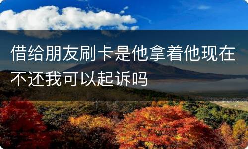 借给朋友刷卡是他拿着他现在不还我可以起诉吗