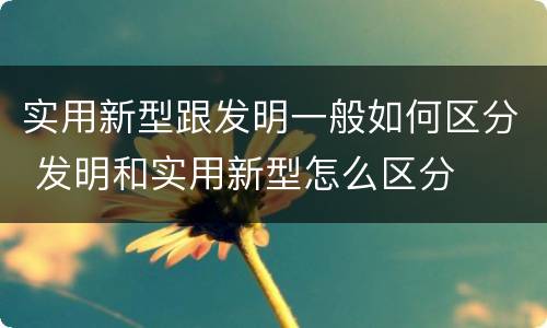实用新型跟发明一般如何区分 发明和实用新型怎么区分