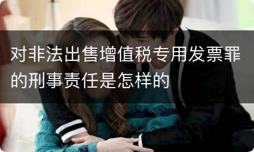 对非法出售增值税专用发票罪的刑事责任是怎样的