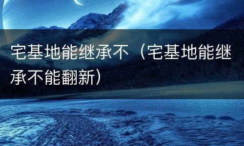 宅基地能继承不（宅基地能继承不能翻新）