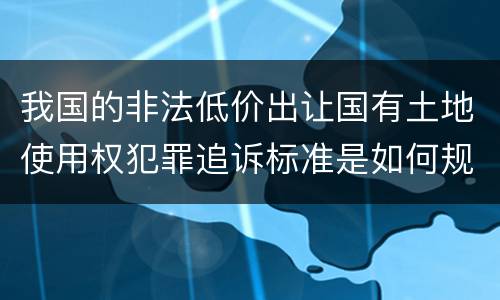 我国的非法低价出让国有土地使用权犯罪追诉标准是如何规定