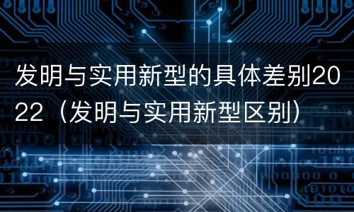 发明与实用新型的具体差别2022（发明与实用新型区别）
