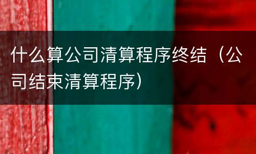 什么算公司清算程序终结（公司结束清算程序）