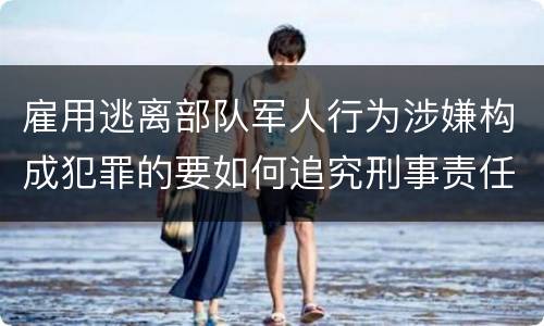 雇用逃离部队军人行为涉嫌构成犯罪的要如何追究刑事责任
