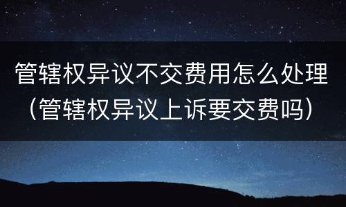 管辖权异议不交费用怎么处理（管辖权异议上诉要交费吗）