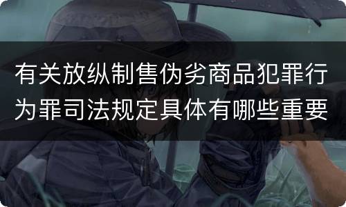有关放纵制售伪劣商品犯罪行为罪司法规定具体有哪些重要内容