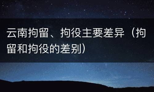 云南拘留、拘役主要差异（拘留和拘役的差别）