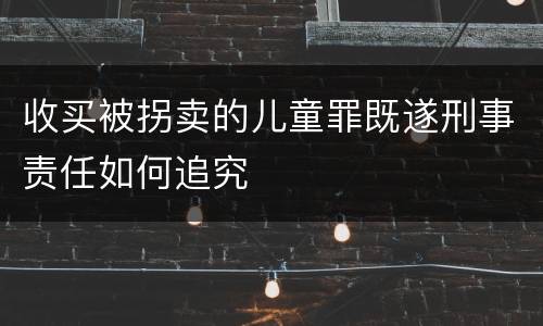 收买被拐卖的儿童罪既遂刑事责任如何追究