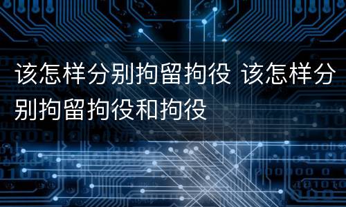 该怎样分别拘留拘役 该怎样分别拘留拘役和拘役