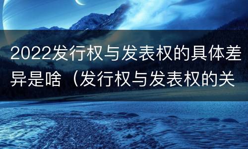 2022发行权与发表权的具体差异是啥（发行权与发表权的关系）