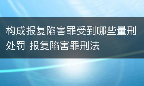 构成报复陷害罪受到哪些量刑处罚 报复陷害罪刑法