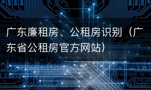 广东廉租房、公租房识别（广东省公租房官方网站）