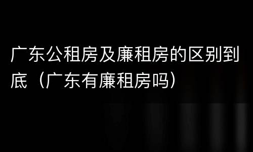 广东公租房及廉租房的区别到底（广东有廉租房吗）