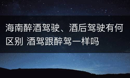 海南醉酒驾驶、酒后驾驶有何区别 酒驾跟醉驾一样吗