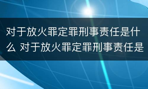 对于放火罪定罪刑事责任是什么 对于放火罪定罪刑事责任是什么