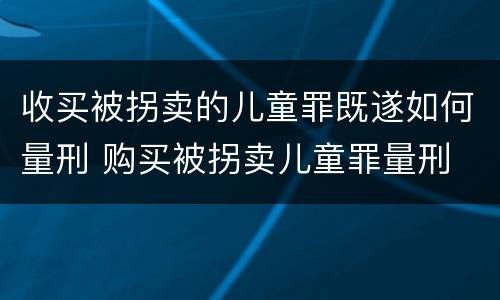 收买被拐卖的儿童罪既遂如何量刑 购买被拐卖儿童罪量刑