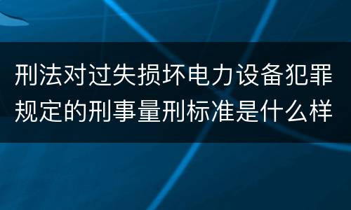 刑法对过失损坏电力设备犯罪规定的刑事量刑标准是什么样的
