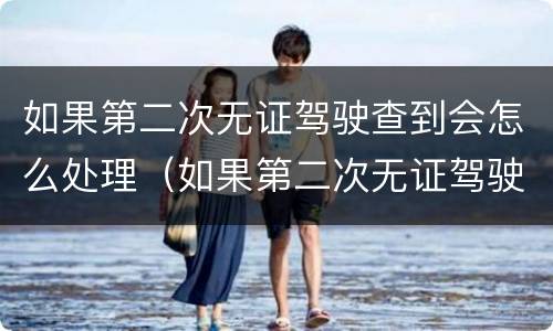 如果第二次无证驾驶查到会怎么处理（如果第二次无证驾驶查到会怎么处理呢）