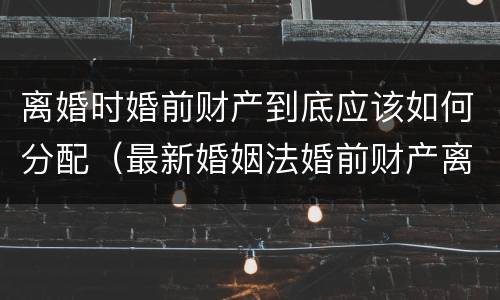 离婚时婚前财产到底应该如何分配（最新婚姻法婚前财产离婚后如何分配）
