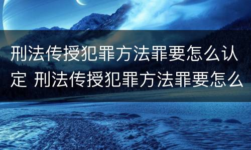 刑法传授犯罪方法罪要怎么认定 刑法传授犯罪方法罪要怎么认定呢