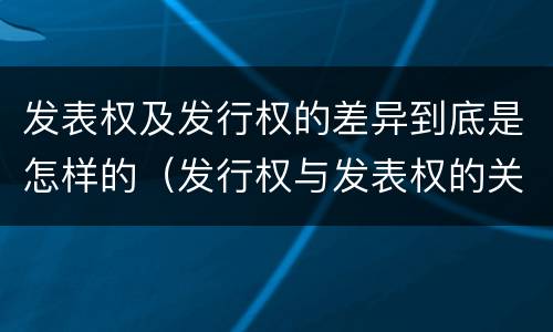 发表权及发行权的差异到底是怎样的（发行权与发表权的关系）