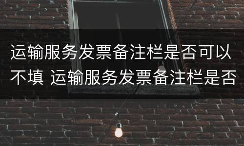 运输服务发票备注栏是否可以不填 运输服务发票备注栏是否可以不填写