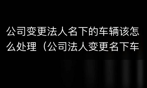 公司变更法人名下的车辆该怎么处理（公司法人变更名下车牌怎么处置）