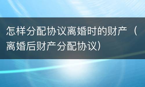 怎样分配协议离婚时的财产（离婚后财产分配协议）
