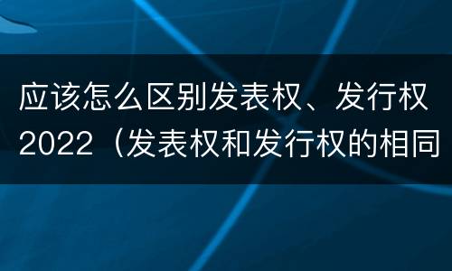 应该怎么区别发表权、发行权2022（发表权和发行权的相同点）