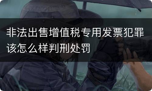 非法出售增值税专用发票犯罪该怎么样判刑处罚