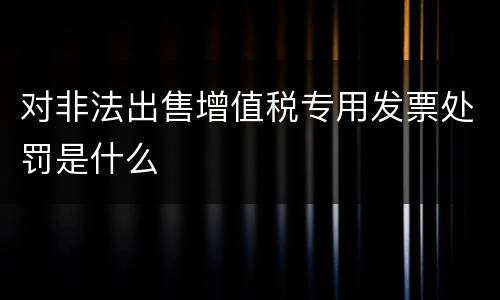 对非法出售增值税专用发票处罚是什么