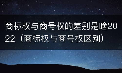 商标权与商号权的差别是啥2022（商标权与商号权区别）