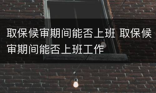 取保候审期间能否上班 取保候审期间能否上班工作