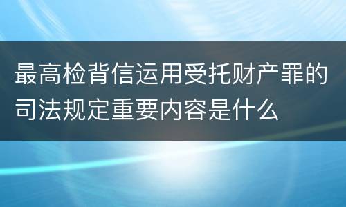 最高检背信运用受托财产罪的司法规定重要内容是什么