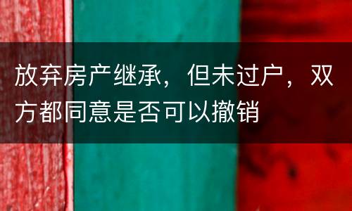 放弃房产继承，但未过户，双方都同意是否可以撤销