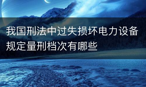 我国刑法中过失损坏电力设备规定量刑档次有哪些