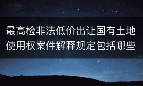 最高检非法低价出让国有土地使用权案件解释规定包括哪些内容