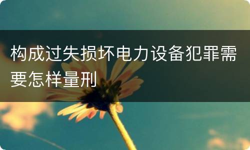 构成过失损坏电力设备犯罪需要怎样量刑