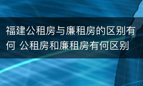福建公租房与廉租房的区别有何 公租房和廉租房有何区别