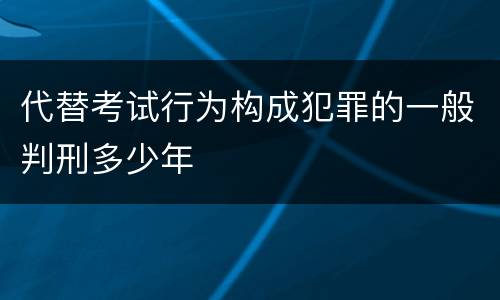 代替考试行为构成犯罪的一般判刑多少年
