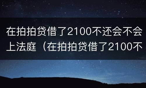 在拍拍贷借了2100不还会不会上法庭（在拍拍贷借了2100不还会不会上法庭了）