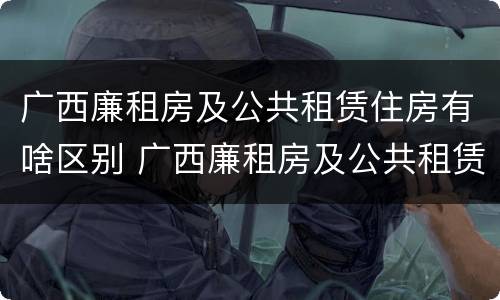 广西廉租房及公共租赁住房有啥区别 广西廉租房及公共租赁住房有啥区别吗