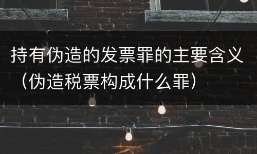 持有伪造的发票罪的主要含义（伪造税票构成什么罪）