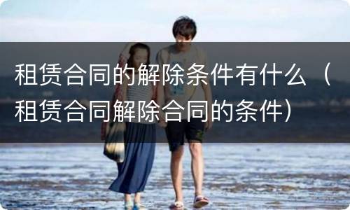 租赁合同的解除条件有什么（租赁合同解除合同的条件）