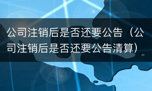 公司注销后是否还要公告（公司注销后是否还要公告清算）
